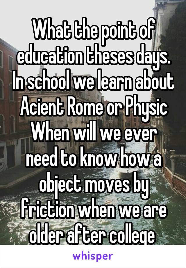 What the point of education theses days. In school we learn about Acient Rome or Physic
When will we ever need to know how a object moves by friction when we are older after college 