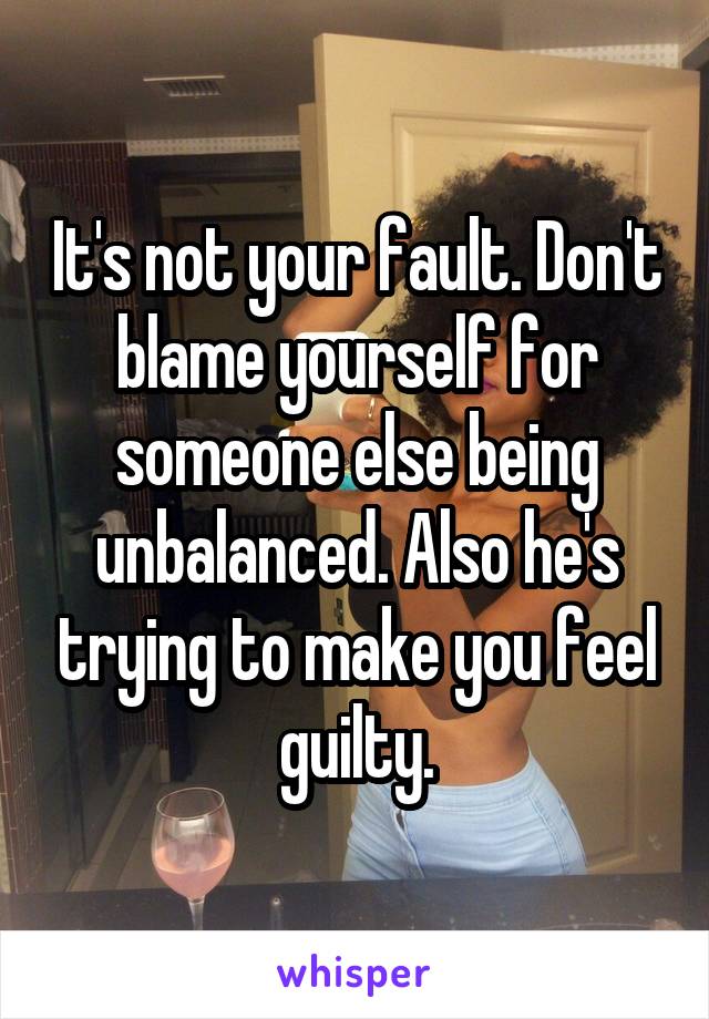 It's not your fault. Don't blame yourself for someone else being unbalanced. Also he's trying to make you feel guilty.