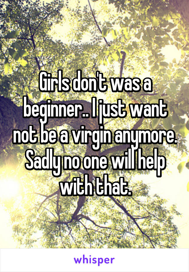 Girls don't was a beginner.. I just want not be a virgin anymore. Sadly no one will help with that.