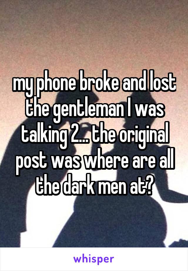 my phone broke and lost the gentleman I was talking 2... the original post was where are all the dark men at?