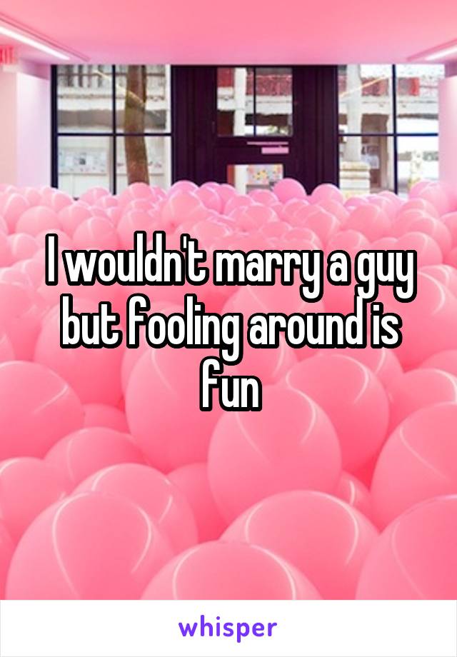 I wouldn't marry a guy but fooling around is fun