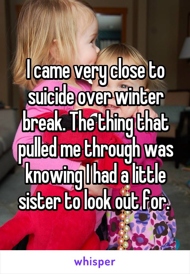 I came very close to suicide over winter break. The thing that pulled me through was knowing I had a little sister to look out for. 