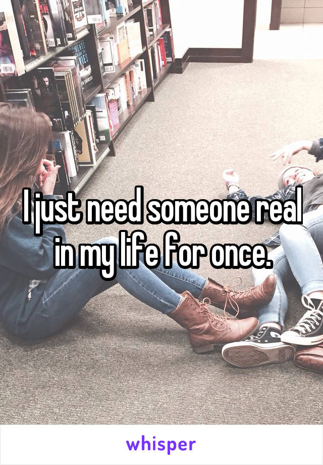 I just need someone real in my life for once.