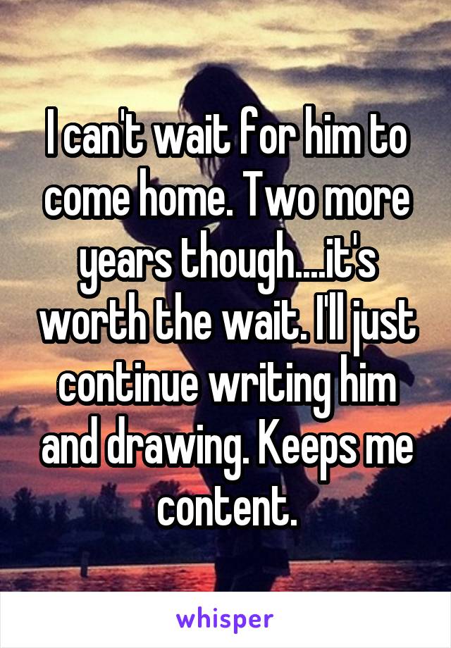 I can't wait for him to come home. Two more years though....it's worth the wait. I'll just continue writing him and drawing. Keeps me content.