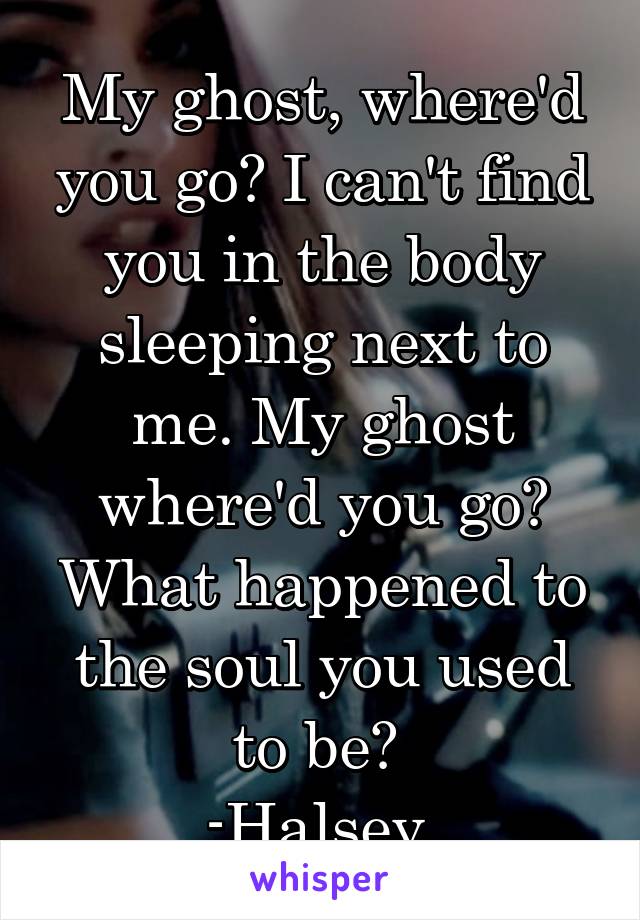 My ghost, where'd you go? I can't find you in the body sleeping next to me. My ghost where'd you go? What happened to the soul you used to be? 
-Halsey 