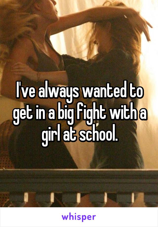 I've always wanted to get in a big fight with a girl at school.