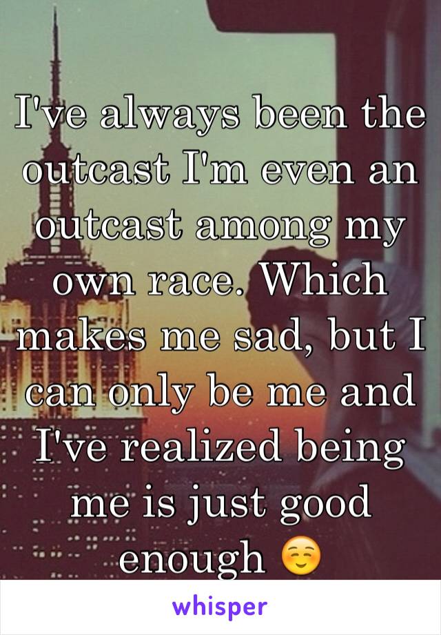 I've always been the outcast I'm even an outcast among my own race. Which makes me sad, but I can only be me and I've realized being me is just good enough ☺️