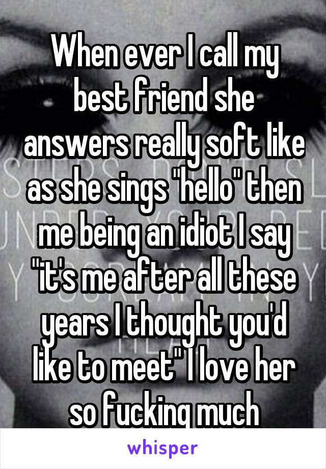 When ever I call my best friend she answers really soft like as she sings "hello" then me being an idiot I say "it's me after all these years I thought you'd like to meet" I love her so fucking much