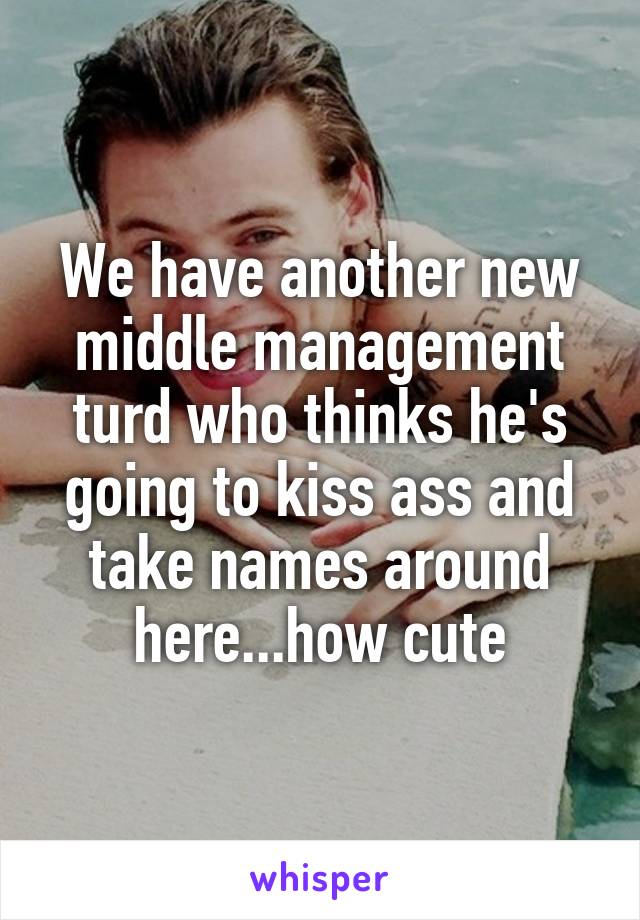 We have another new middle management turd who thinks he's going to kiss ass and take names around here...how cute