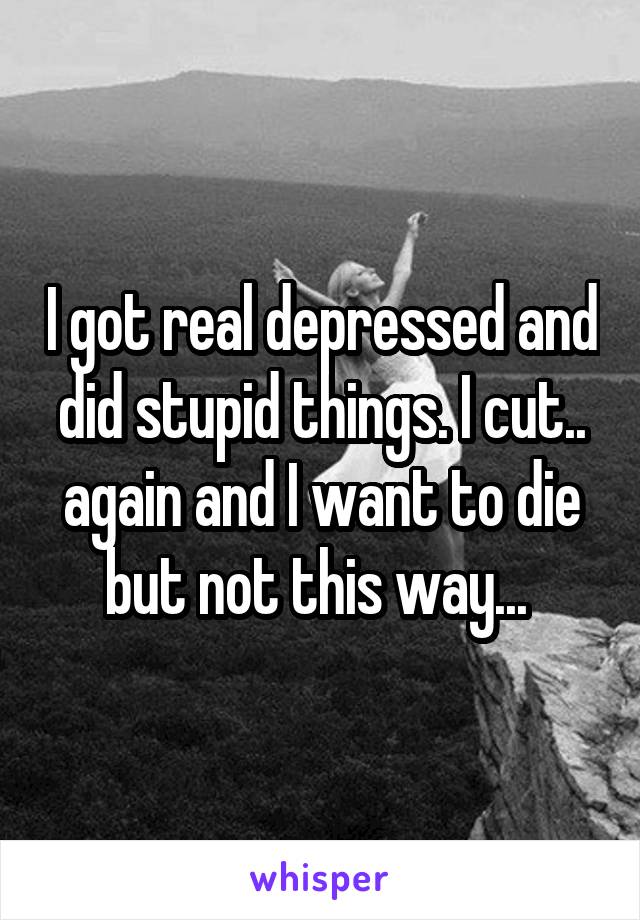I got real depressed and did stupid things. I cut.. again and I want to die but not this way... 