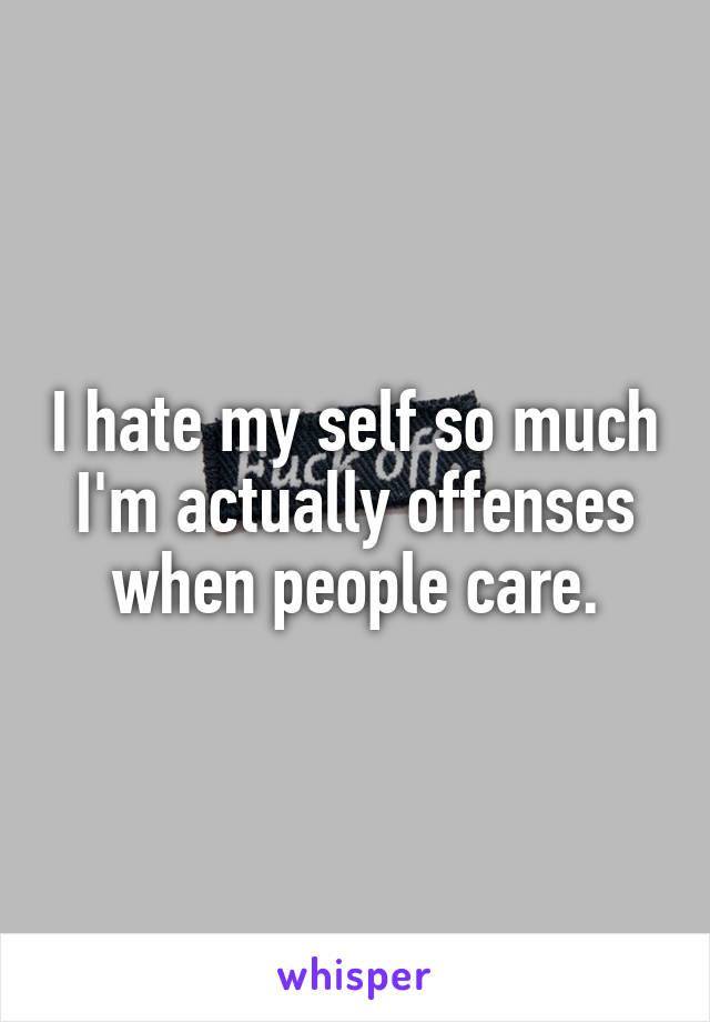 I hate my self so much I'm actually offenses when people care.