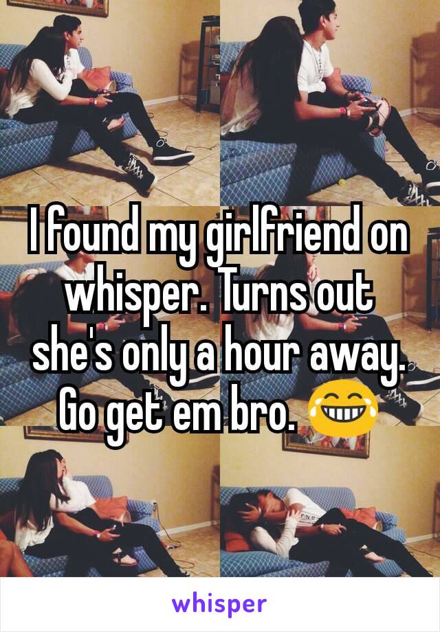 I found my girlfriend on whisper. Turns out she's only a hour away. Go get em bro. 😂
