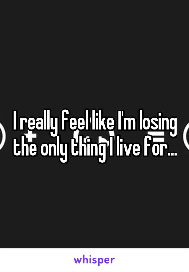 I really feel like I'm losing the only thing I live for...
