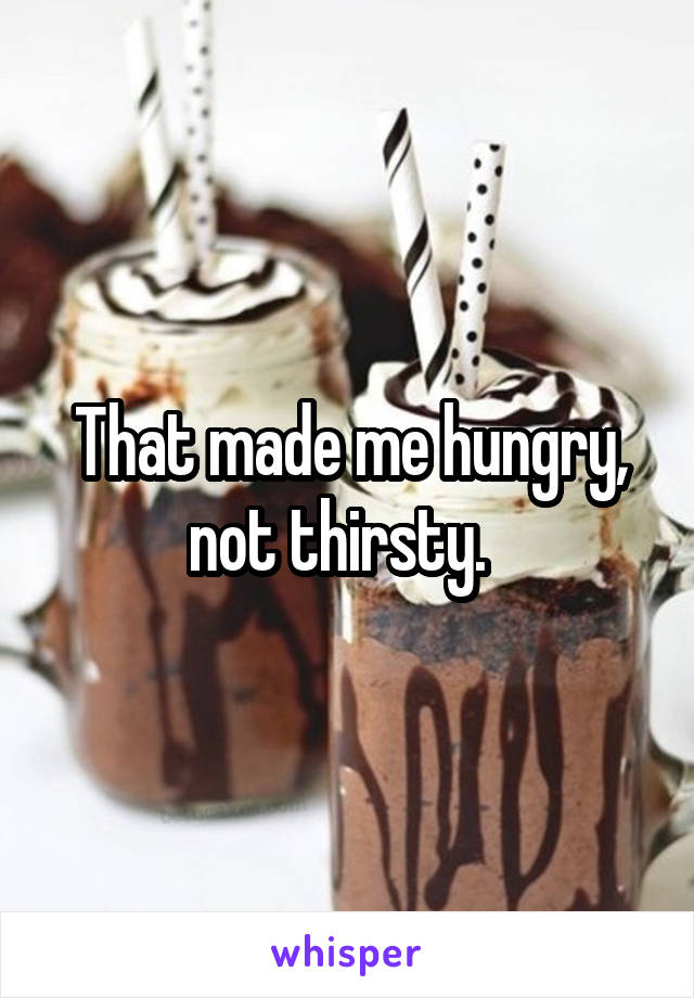 That made me hungry, not thirsty.  