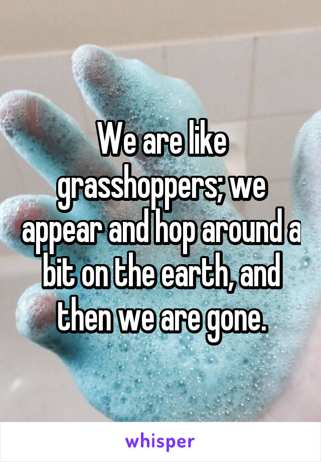 We are like grasshoppers; we appear and hop around a bit on the earth, and then we are gone.