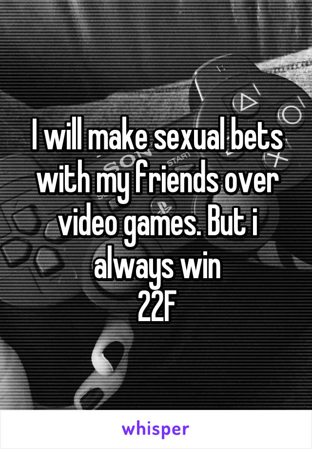 I will make sexual bets with my friends over video games. But i always win
22F