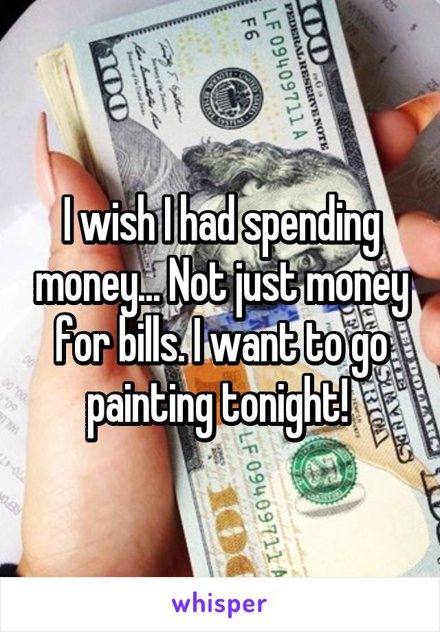 I wish I had spending money... Not just money for bills. I want to go painting tonight! 