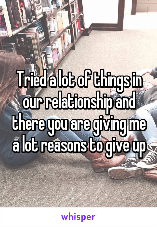 Tried a lot of things in our relationship and there you are giving me a lot reasons to give up