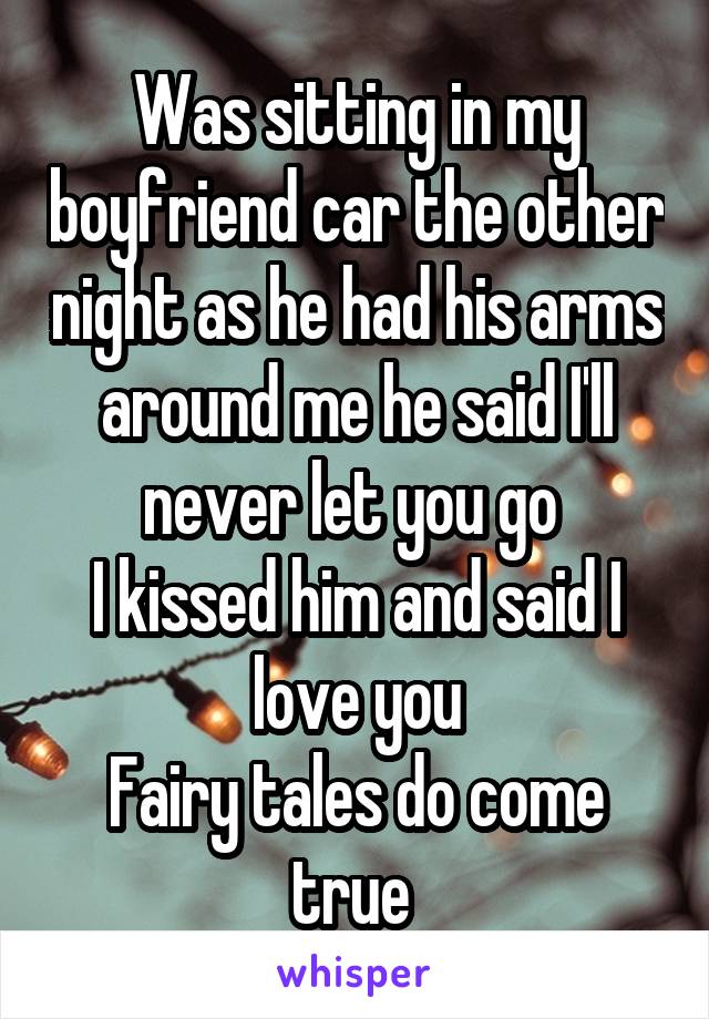 Was sitting in my boyfriend car the other night as he had his arms around me he said I'll never let you go 
I kissed him and said I love you
Fairy tales do come true 