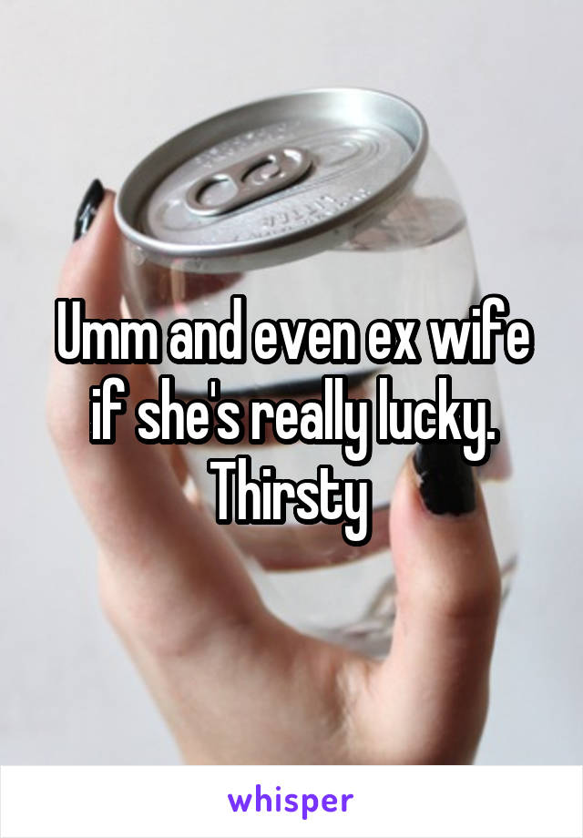 Umm and even ex wife if she's really lucky. Thirsty 