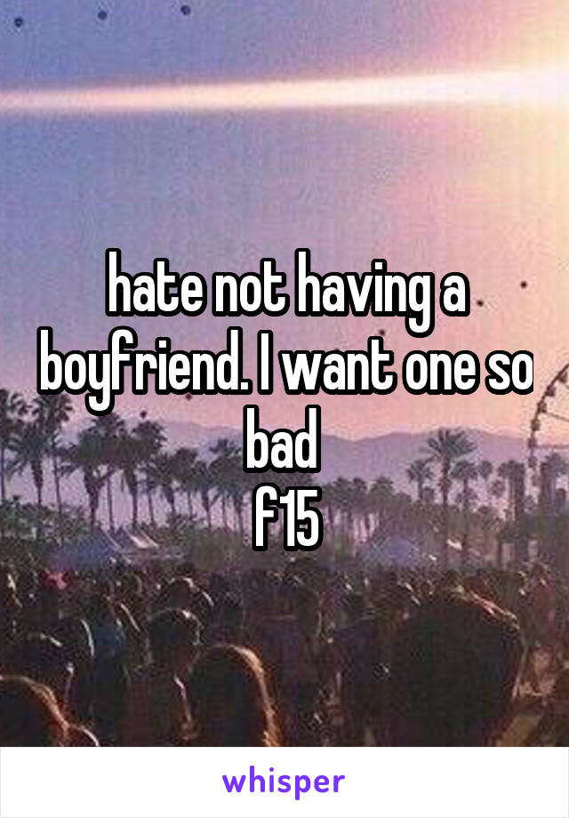 hate not having a boyfriend. I want one so bad 
f15