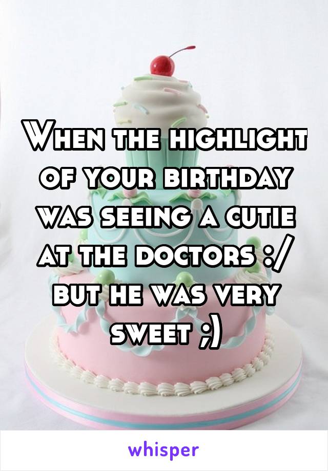 When the highlight of your birthday was seeing a cutie at the doctors :/ but he was very sweet ;)