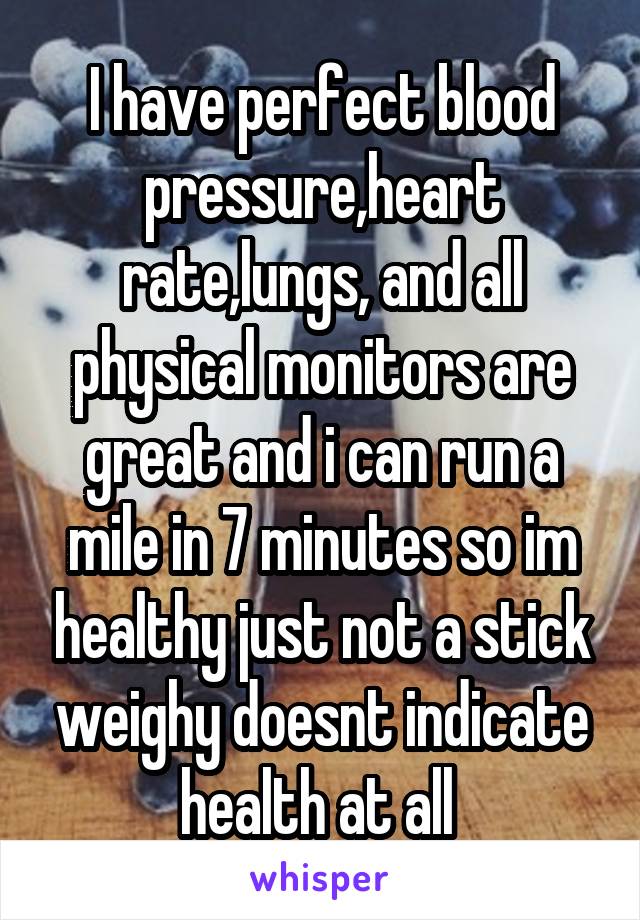 I have perfect blood pressure,heart rate,lungs, and all physical monitors are great and i can run a mile in 7 minutes so im healthy just not a stick weighy doesnt indicate health at all 