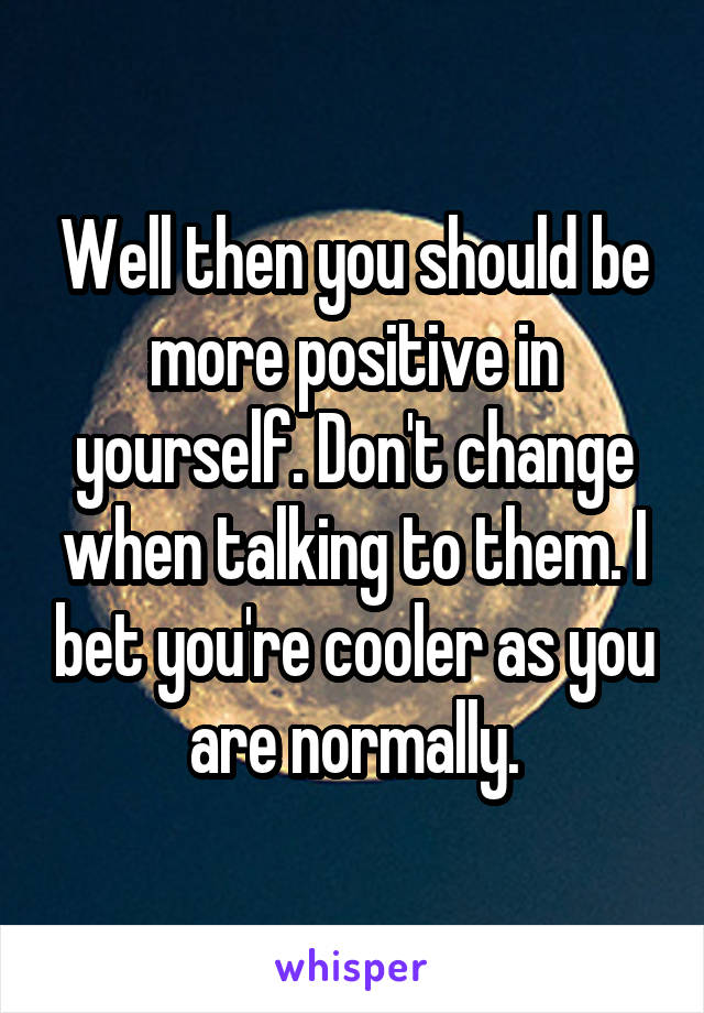 Well then you should be more positive in yourself. Don't change when talking to them. I bet you're cooler as you are normally.