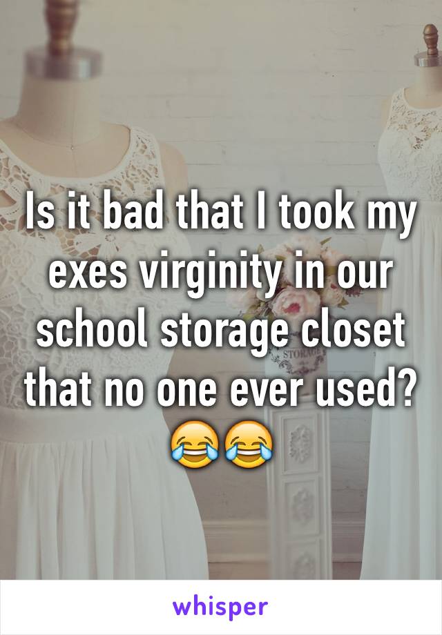 Is it bad that I took my exes virginity in our school storage closet that no one ever used? 😂😂