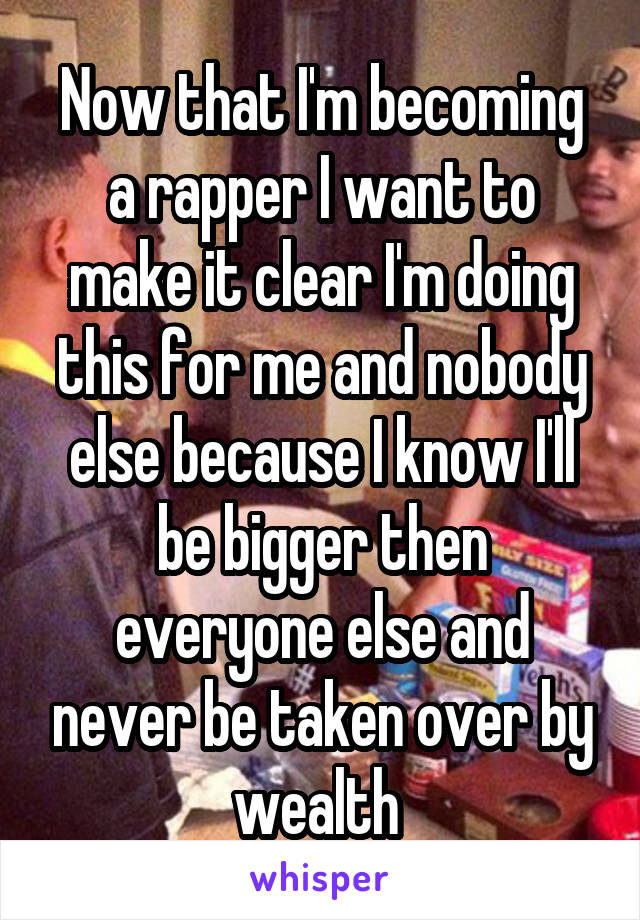 Now that I'm becoming a rapper I want to make it clear I'm doing this for me and nobody else because I know I'll be bigger then everyone else and never be taken over by wealth 