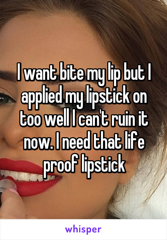 I want bite my lip but I applied my lipstick on too well I can't ruin it now. I need that life proof lipstick