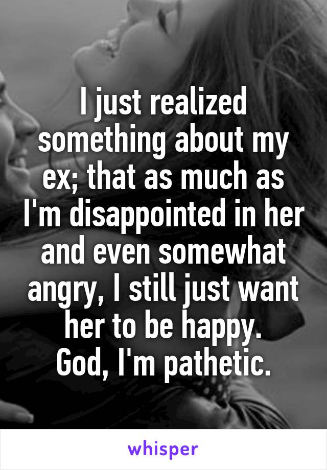 I just realized something about my ex; that as much as I'm disappointed in her and even somewhat angry, I still just want her to be happy.
God, I'm pathetic.