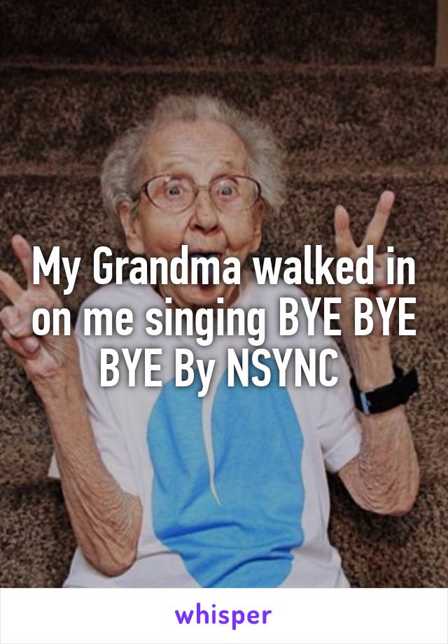 My Grandma walked in on me singing BYE BYE BYE By NSYNC 