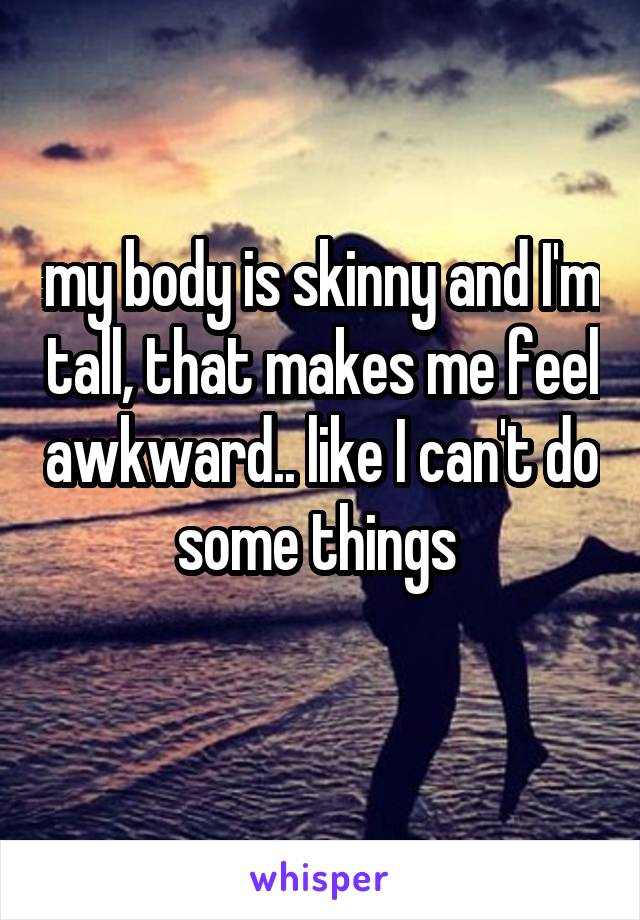 my body is skinny and I'm tall, that makes me feel awkward.. like I can't do some things 
