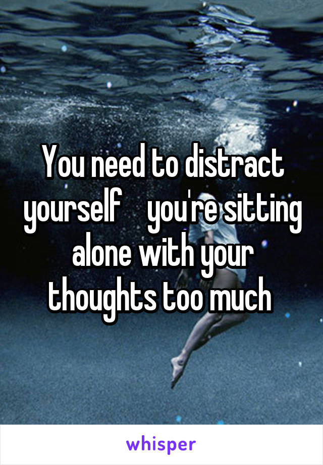 You need to distract yourself    you're sitting alone with your thoughts too much 