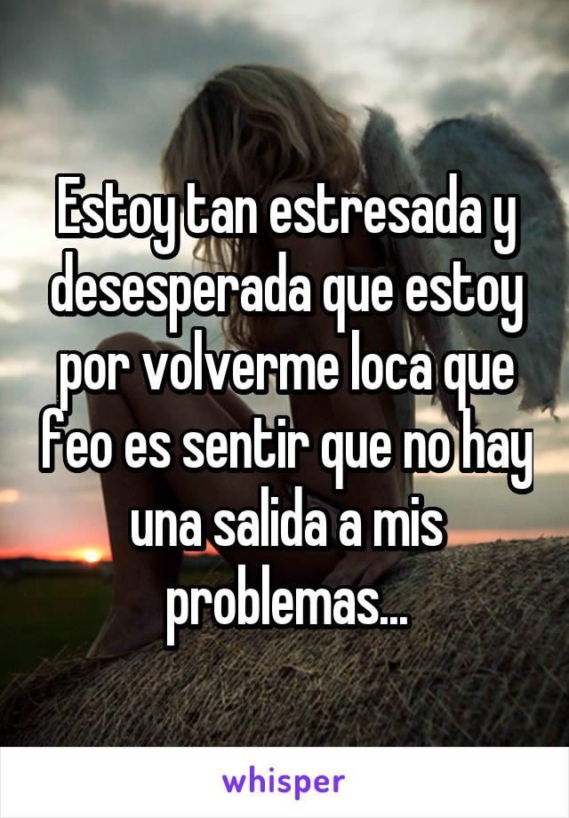 Estoy tan estresada y desesperada que estoy por volverme loca que feo es sentir que no hay una salida a mis problemas...