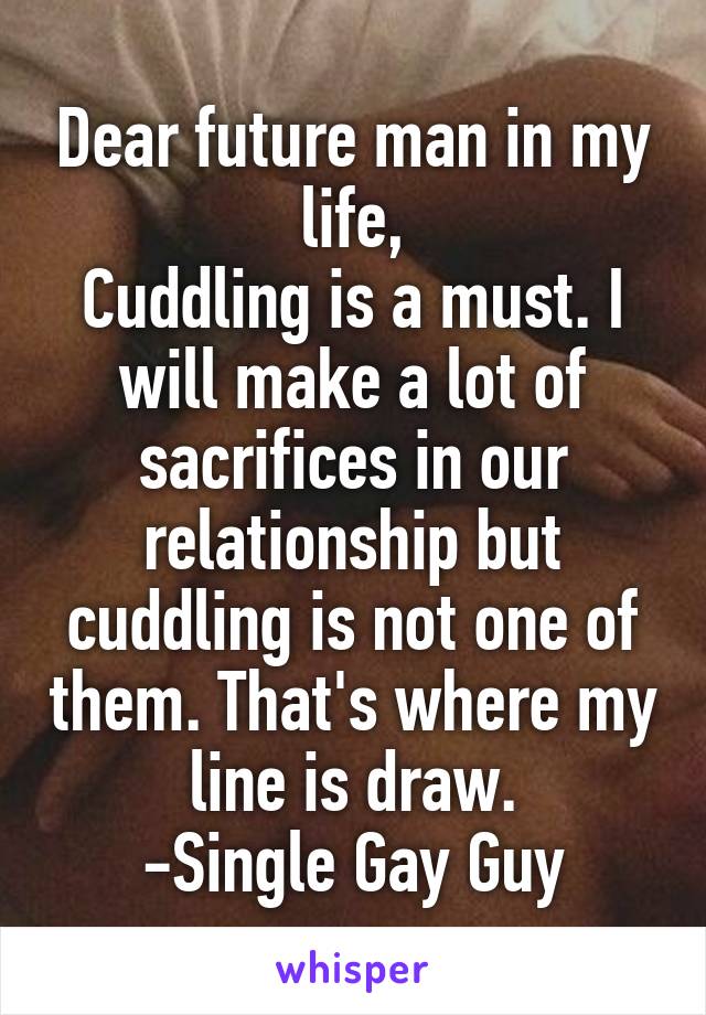 Dear future man in my life,
Cuddling is a must. I will make a lot of sacrifices in our relationship but cuddling is not one of them. That's where my line is draw.
-Single Gay Guy