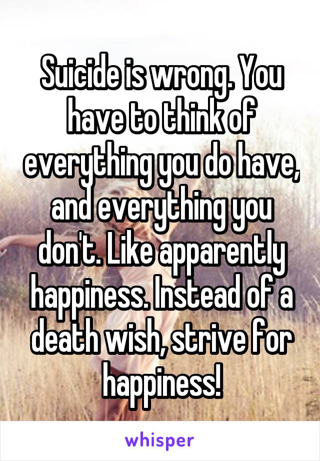 Suicide is wrong. You have to think of everything you do have, and everything you don't. Like apparently happiness. Instead of a death wish, strive for happiness!