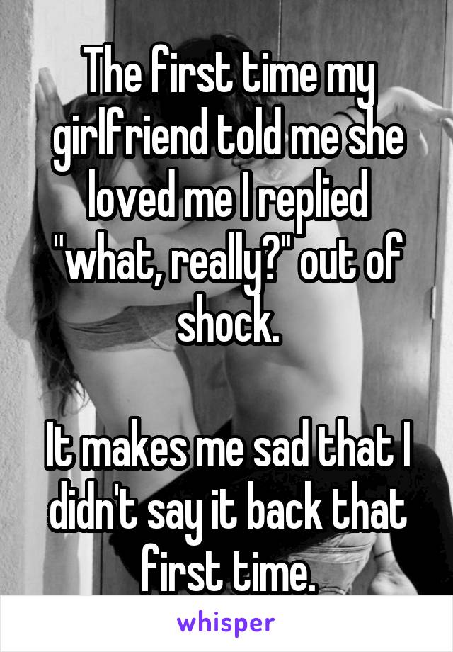 The first time my girlfriend told me she loved me I replied "what, really?" out of shock.

It makes me sad that I didn't say it back that first time.