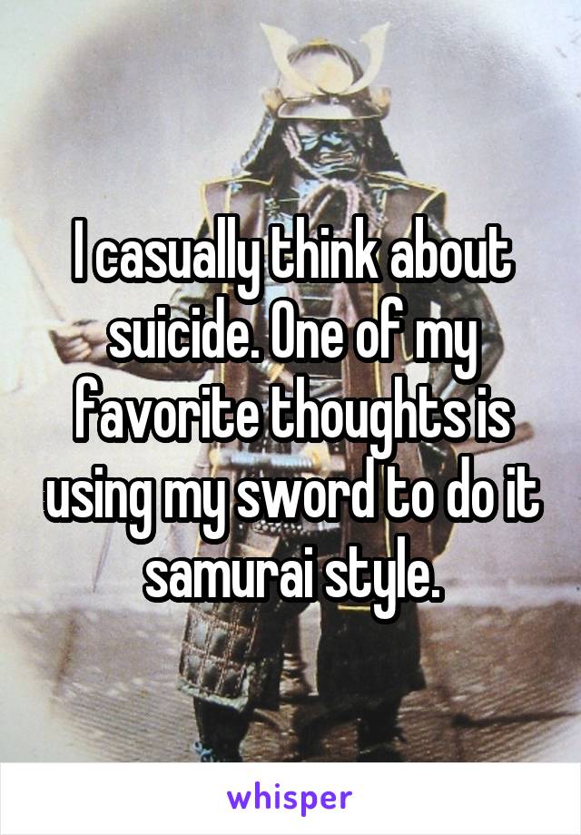 I casually think about suicide. One of my favorite thoughts is using my sword to do it samurai style.