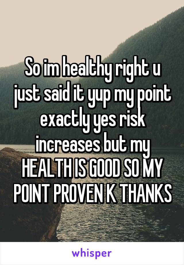 So im healthy right u just said it yup my point exactly yes risk increases but my HEALTH IS GOOD SO MY POINT PROVEN K THANKS