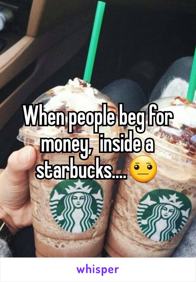 When people beg for money,  inside a starbucks....😐