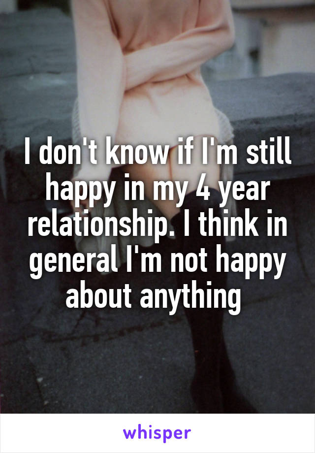 I don't know if I'm still happy in my 4 year relationship. I think in general I'm not happy about anything 