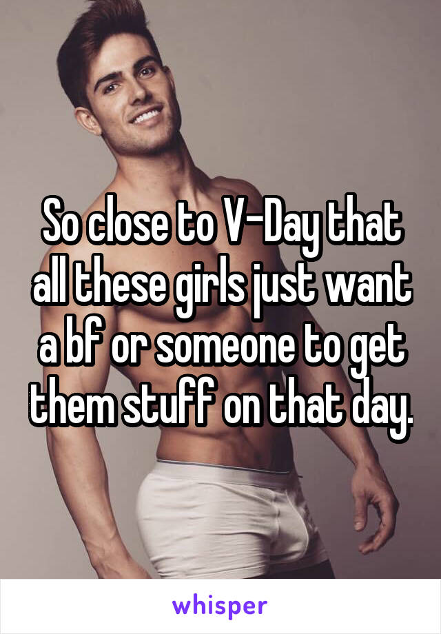 So close to V-Day that all these girls just want a bf or someone to get them stuff on that day.