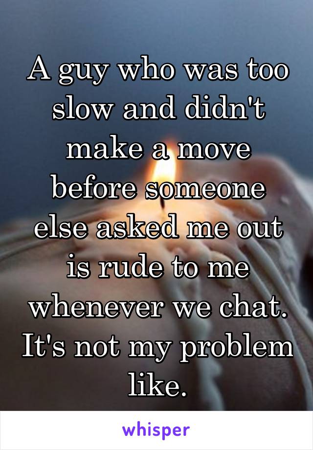 A guy who was too slow and didn't make a move before someone else asked me out is rude to me whenever we chat. It's not my problem like.