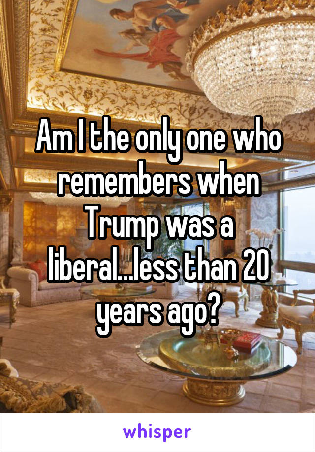 Am I the only one who remembers when Trump was a liberal...less than 20 years ago?