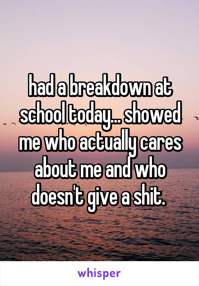 had a breakdown at school today... showed me who actually cares about me and who doesn't give a shit. 