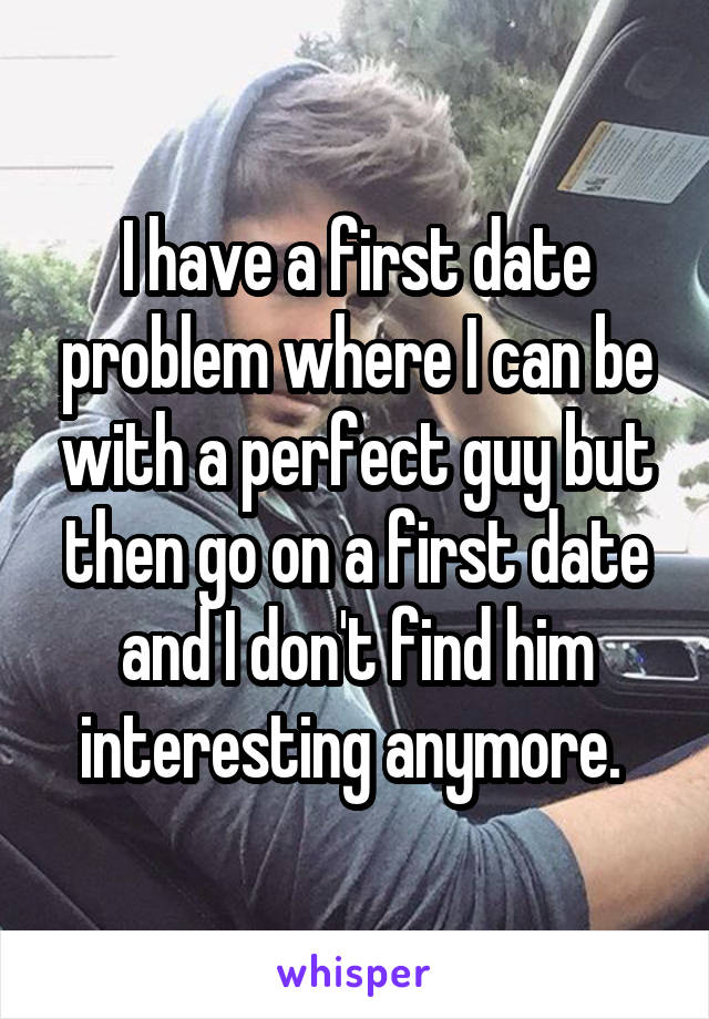 I have a first date problem where I can be with a perfect guy but then go on a first date and I don't find him interesting anymore. 