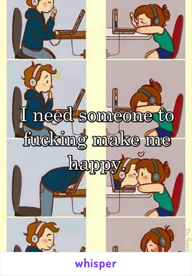 I need someone to fucking make me happy.