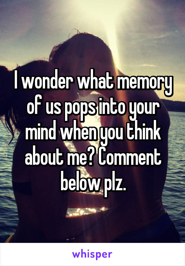 I wonder what memory of us pops into your mind when you think about me? Comment below plz.